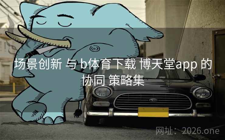 场景创新 与 b体育下载 博天堂app 的协同 策略集