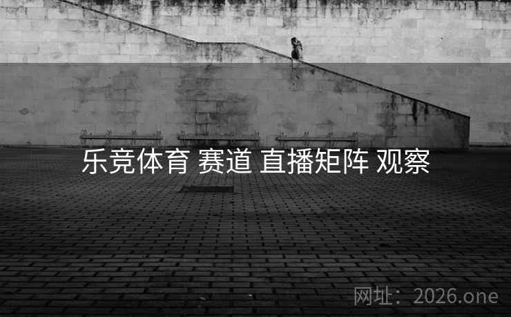 乐竞体育 赛道 直播矩阵 观察