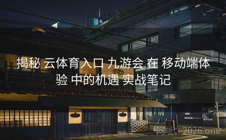 揭秘 云体育入口 九游会 在 移动端体验 中的机遇 实战笔记
